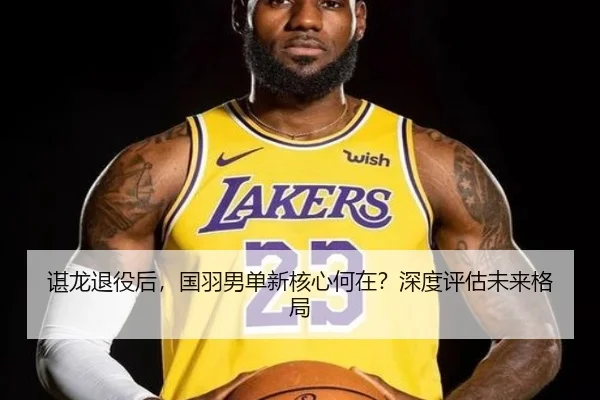 谌龙退役后,国羽男单新核心何在?深度评估未来格局