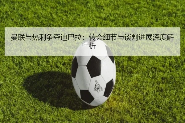 曼联与热刺争夺迪巴拉:转会细节与谈判进展深度解析